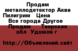 Продам металлодетектор Аква Пилигрим › Цена ­ 17 000 - Все города Другое » Продам   . Тверская обл.,Удомля г.